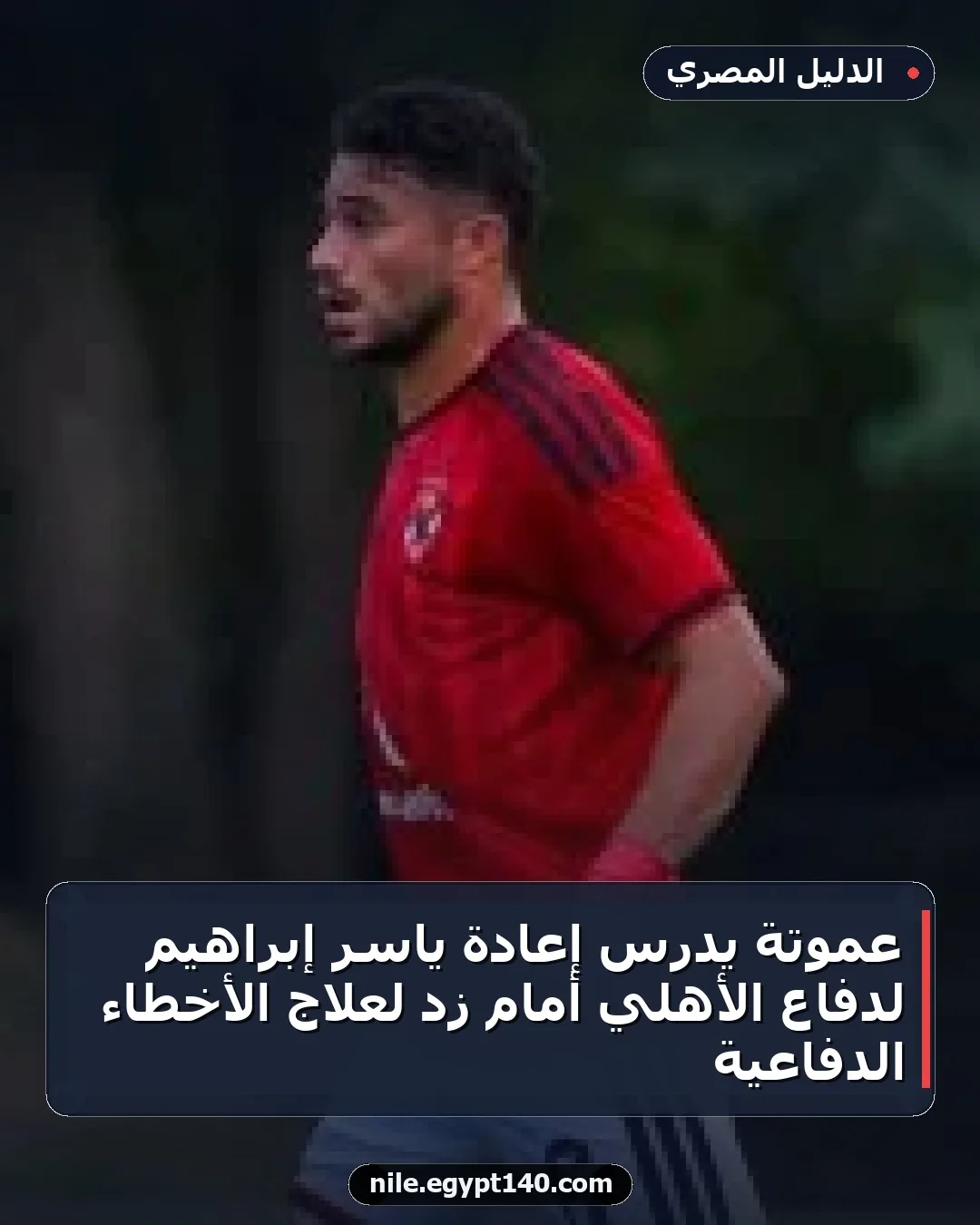 عموتة يدرس إعادة ياسر إبراهيم لدفاع الأهلي أمام زد لعلاج الأخطاء الدفاعية