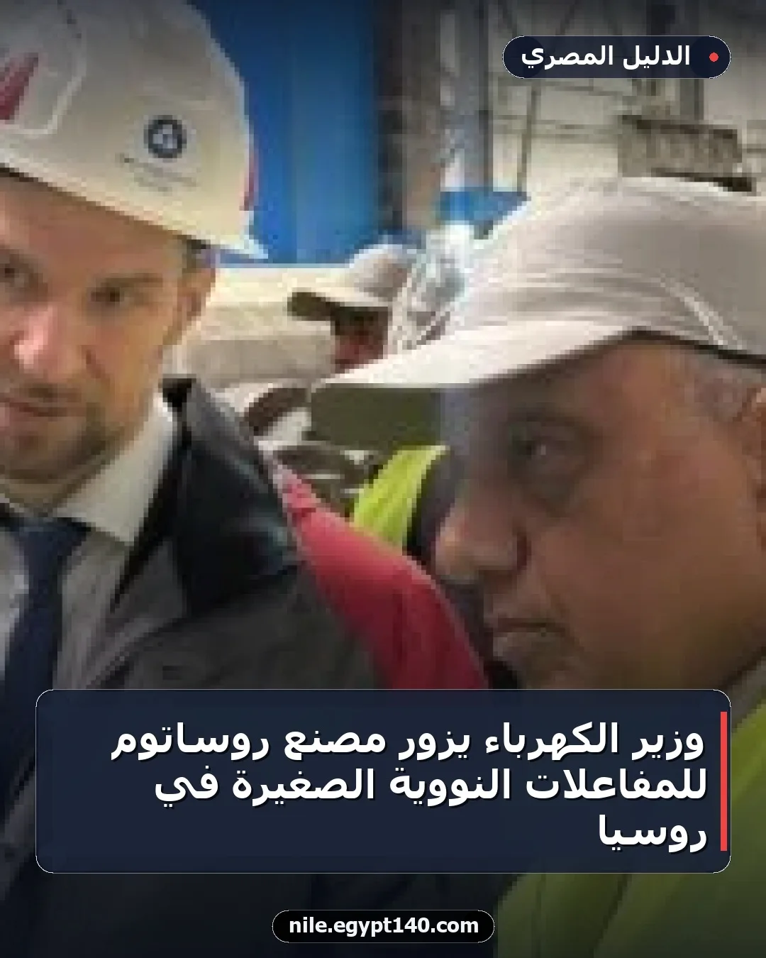 وزير الكهرباء يزور مصنع روساتوم للمفاعلات النووية الصغيرة في روسيا