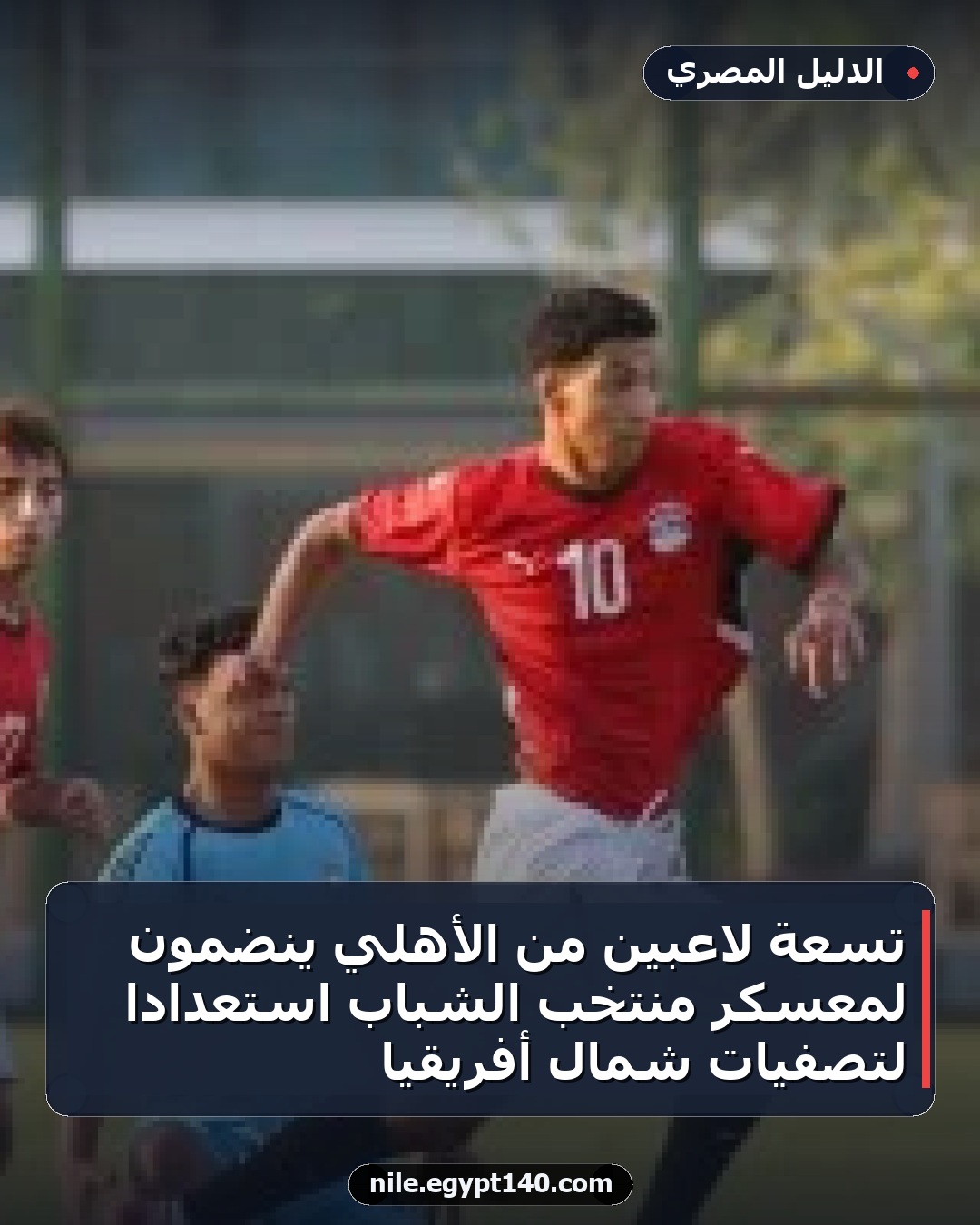 تسعة لاعبين من الأهلي ينضمون لمعسكر منتخب الشباب استعدادا لتصفيات شمال أفريقيا