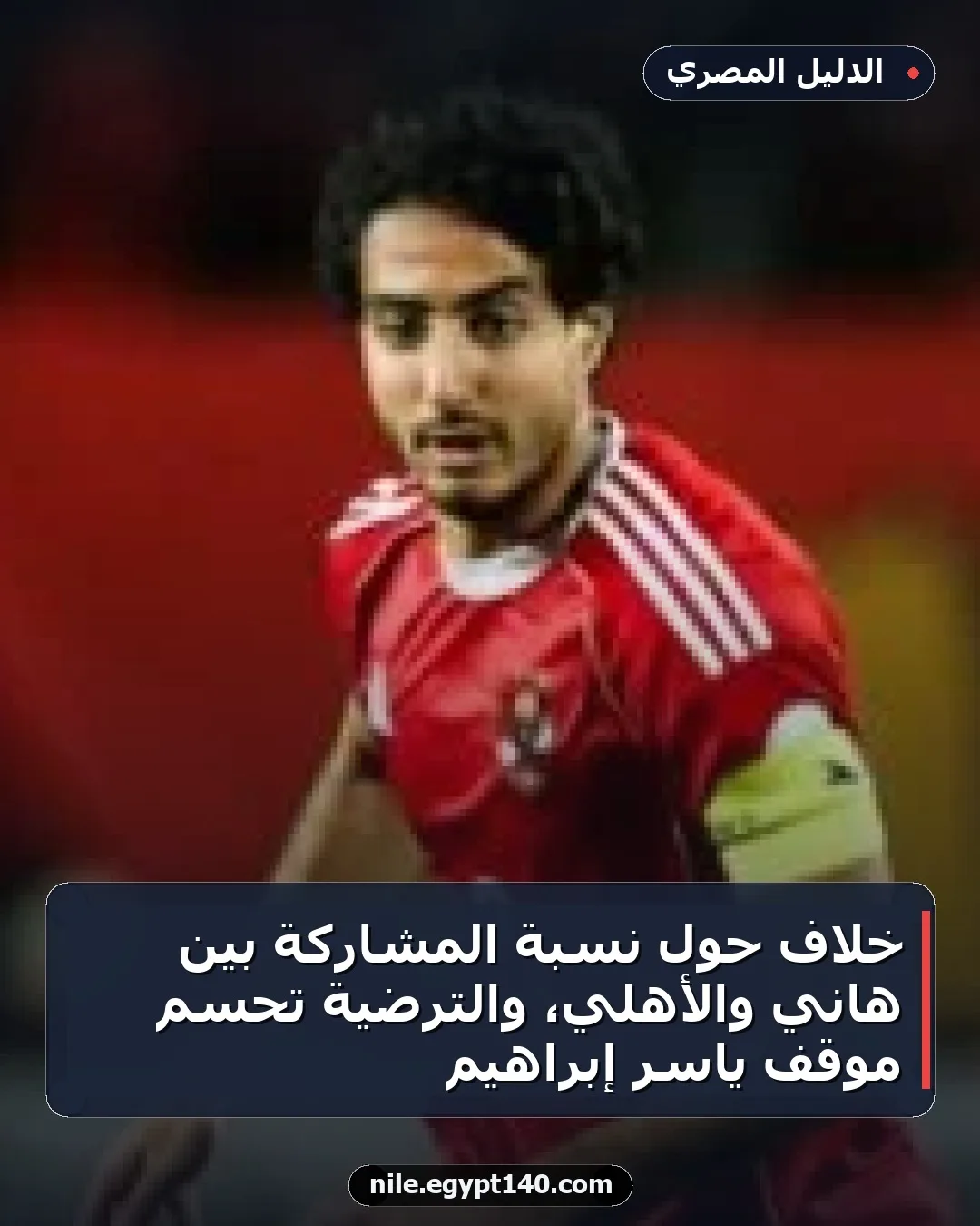 خلاف حول نسبة المشاركة بين هاني والأهلي، والترضية تحسم موقف ياسر إبراهيم